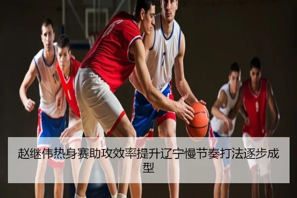 赵继伟热身赛助攻效率提升辽宁慢节奏打法逐步成型